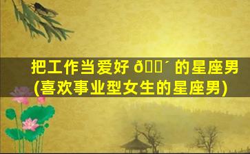 把工作当爱好 🌴 的星座男(喜欢事业型女生的星座男)